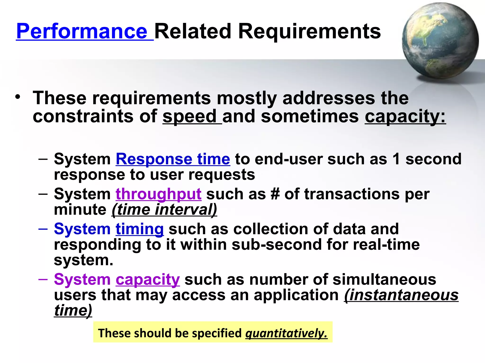 Performance Related Requirements


• These requirements mostly addresses the
  constraints of speed and sometimes capacity:

  – System Response time to end-user such as 1 second
    response to user requests
  – System throughput such as # of transactions per
    minute (time interval)
  – System timing such as collection of data and
    responding to it within sub-second for real-time
    system.
  – System capacity such as number of simultaneous
    users that may access an application (instantaneous
    time)
         These should be specified quantitatively.
 