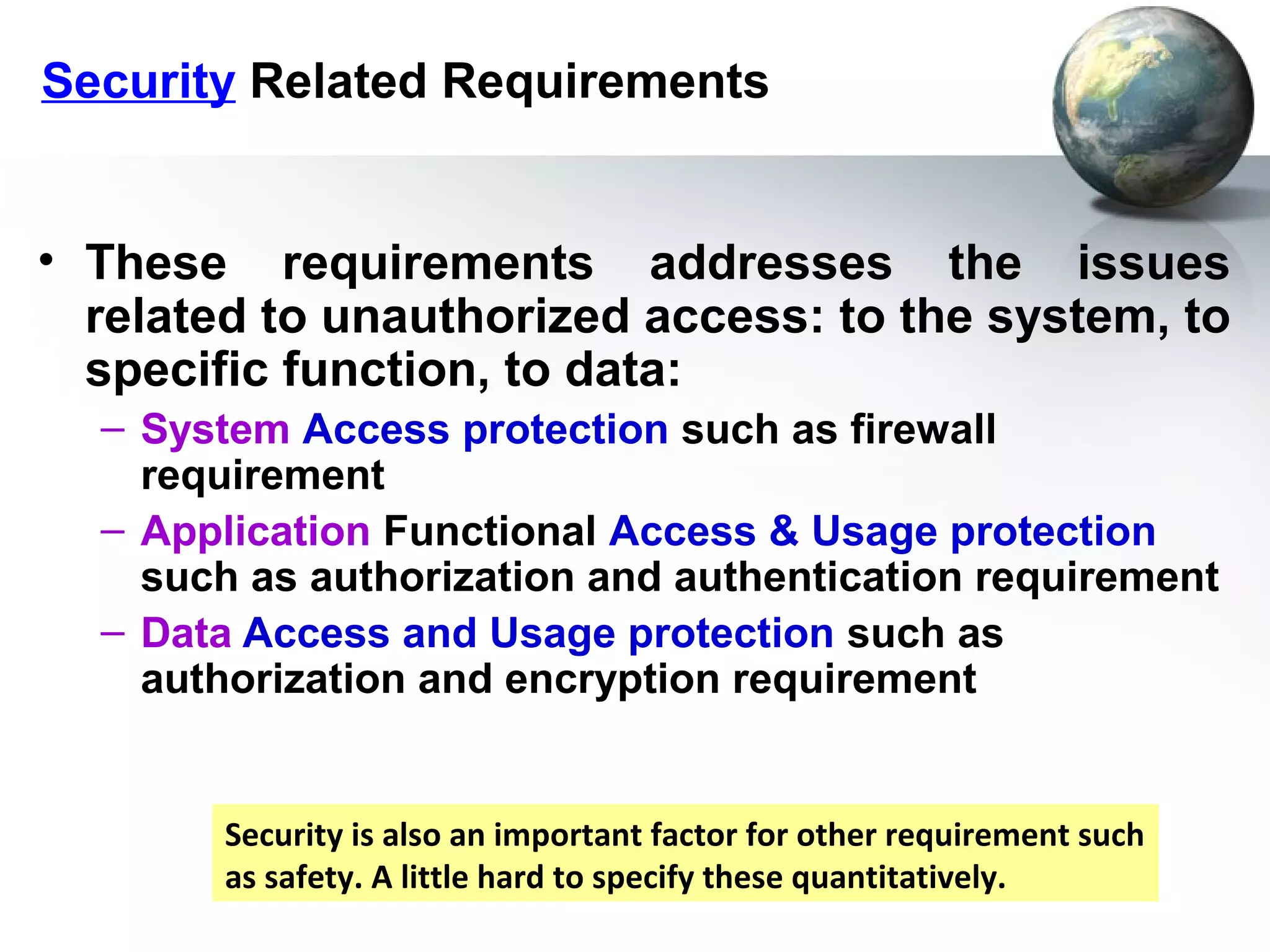 Security Related Requirements


• These requirements addresses the issues
  related to unauthorized access: to the system, to
  specific function, to data:
  – System Access protection such as firewall
    requirement
  – Application Functional Access & Usage protection
    such as authorization and authentication requirement
  – Data Access and Usage protection such as
    authorization and encryption requirement


        Security is also an important factor for other requirement such
        as safety. A little hard to specify these quantitatively.
 