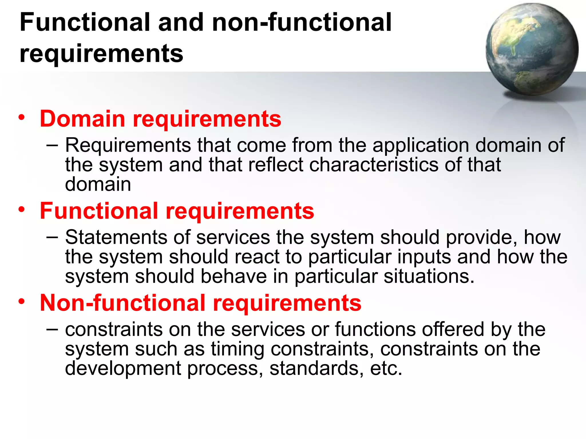 Functional and non-functional
requirements

• Domain requirements
  – Requirements that come from the application domain of
    the system and that reflect characteristics of that
    domain
• Functional requirements
  – Statements of services the system should provide, how
    the system should react to particular inputs and how the
    system should behave in particular situations.
• Non-functional requirements
  – constraints on the services or functions offered by the
    system such as timing constraints, constraints on the
    development process, standards, etc.
 