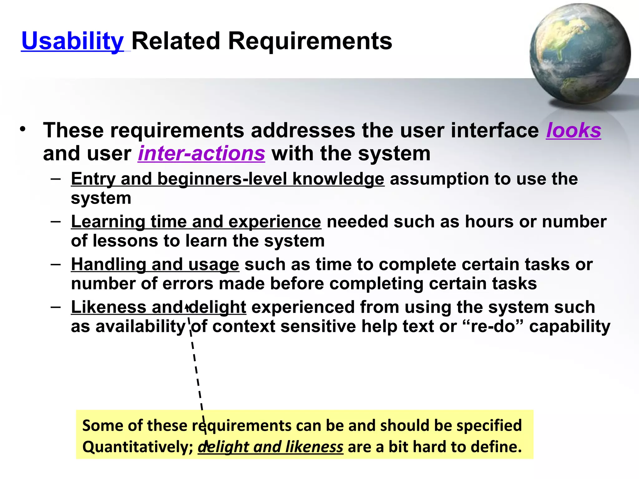 Usability Related Requirements


• These requirements addresses the user interface looks
  and user inter-actions with the system
   – Entry and beginners-level knowledge assumption to use the
     system
   – Learning time and experience needed such as hours or number
     of lessons to learn the system
   – Handling and usage such as time to complete certain tasks or
     number of errors made before completing certain tasks
   – Likeness and delight experienced from using the system such
     as availability of context sensitive help text or “re-do” capability




      Some of these requirements can be and should be specified
      Quantitatively; delight and likeness are a bit hard to define.
 