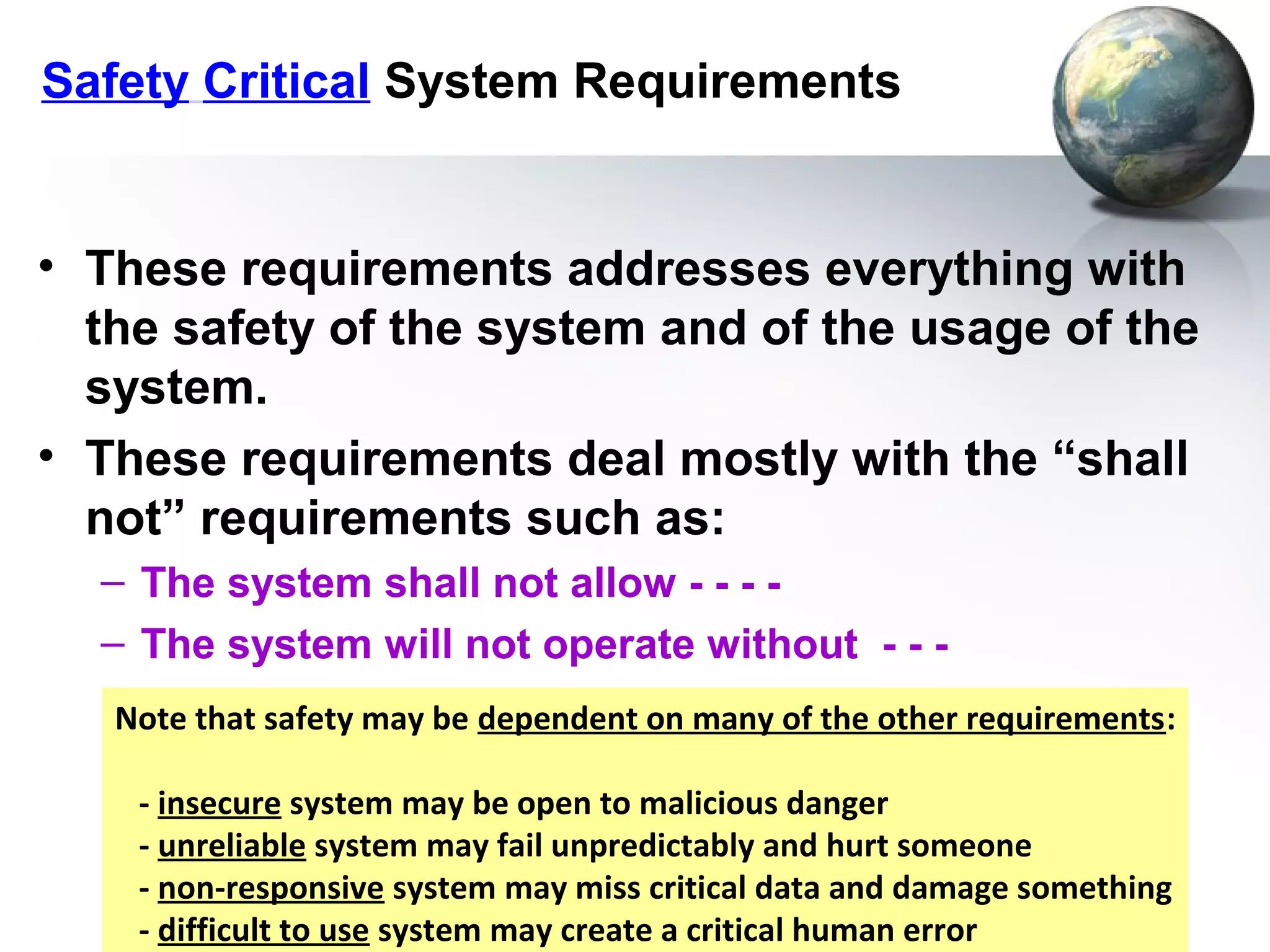 Safety Critical System Requirements


• These requirements addresses everything with
  the safety of the system and of the usage of the
  system.
• These requirements deal mostly with the “shall
  not” requirements such as:
  – The system shall not allow - - - -
  – The system will not operate without - - -
   Note that safety may be dependent on many of the other requirements:

    - insecure system may be open to malicious danger
    - unreliable system may fail unpredictably and hurt someone
    - non-responsive system may miss critical data and damage something
    - difficult to use system may create a critical human error
 