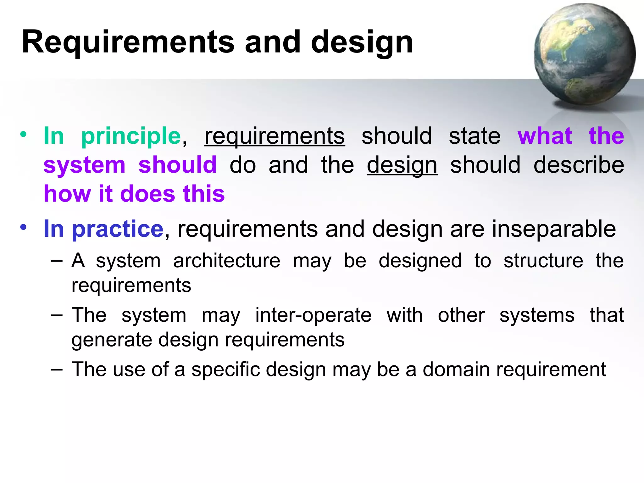 Requirements and design

• In principle, requirements should state what the
  system should do and the design should describe
  how it does this
• In practice, requirements and design are inseparable
  – A system architecture may be designed to structure the
    requirements
  – The system may inter-operate with other systems that
    generate design requirements
  – The use of a specific design may be a domain requirement
 