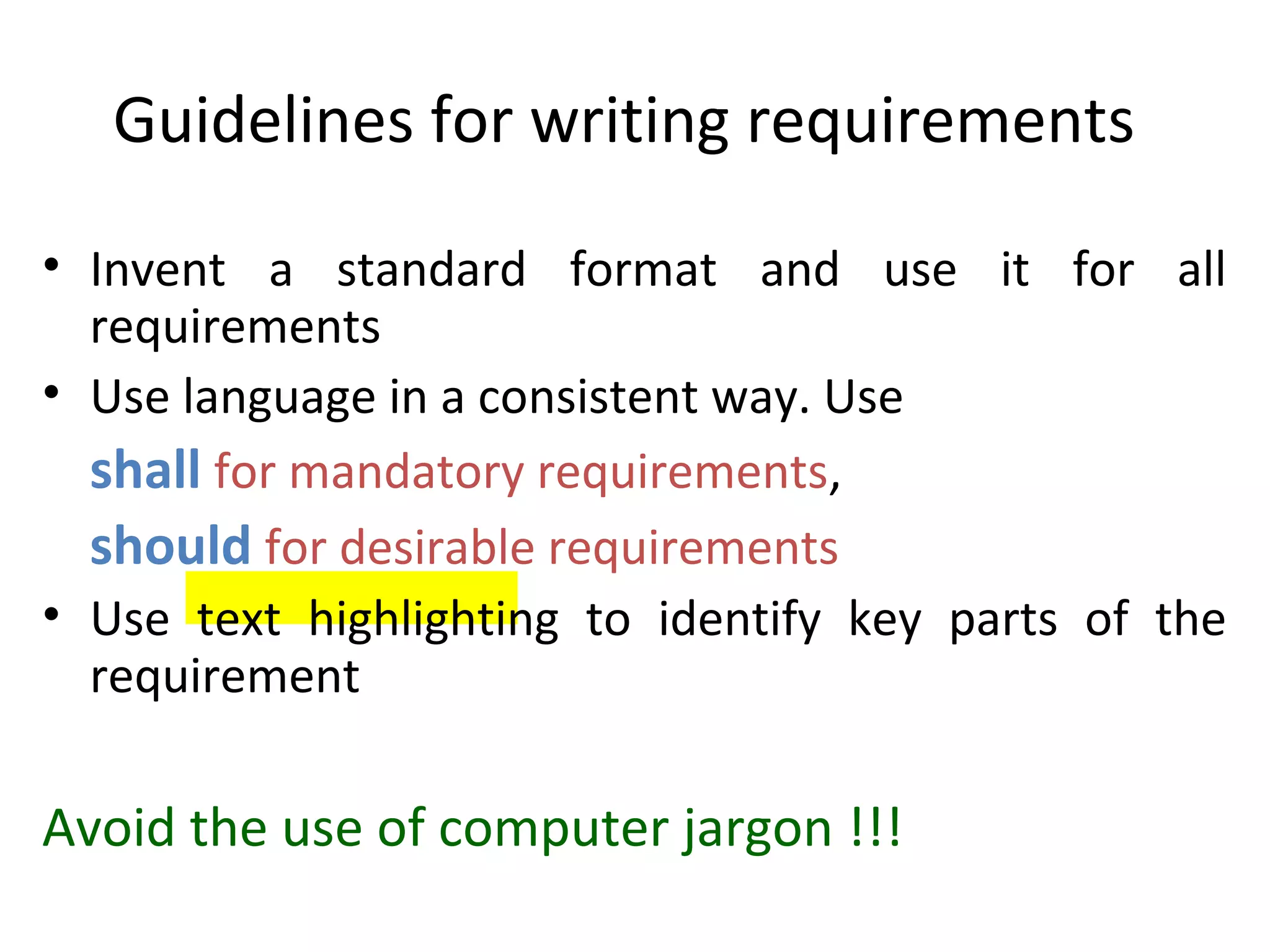 Guidelines for writing requirements
• Invent a standard format and use it for all
  requirements
• Use language in a consistent way. Use
  shall for mandatory requirements,
  should for desirable requirements
• Use text highlighting to identify key parts of the
  requirement

Avoid the use of computer jargon !!!
 