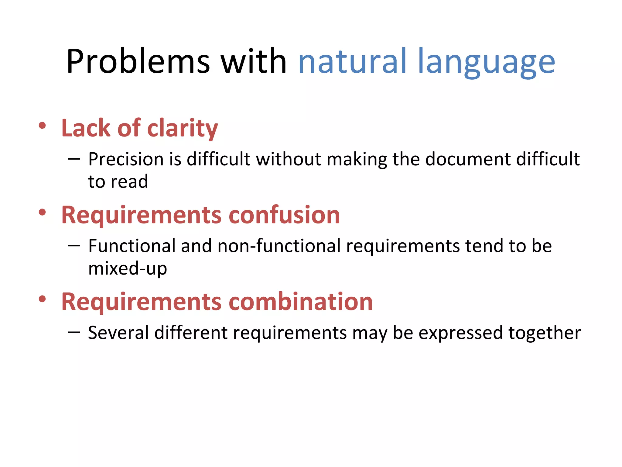 Problems with natural language
• Lack of clarity
  – Precision is difficult without making the document difficult
    to read
• Requirements confusion
  – Functional and non-functional requirements tend to be
    mixed-up
• Requirements combination
  – Several different requirements may be expressed together
 