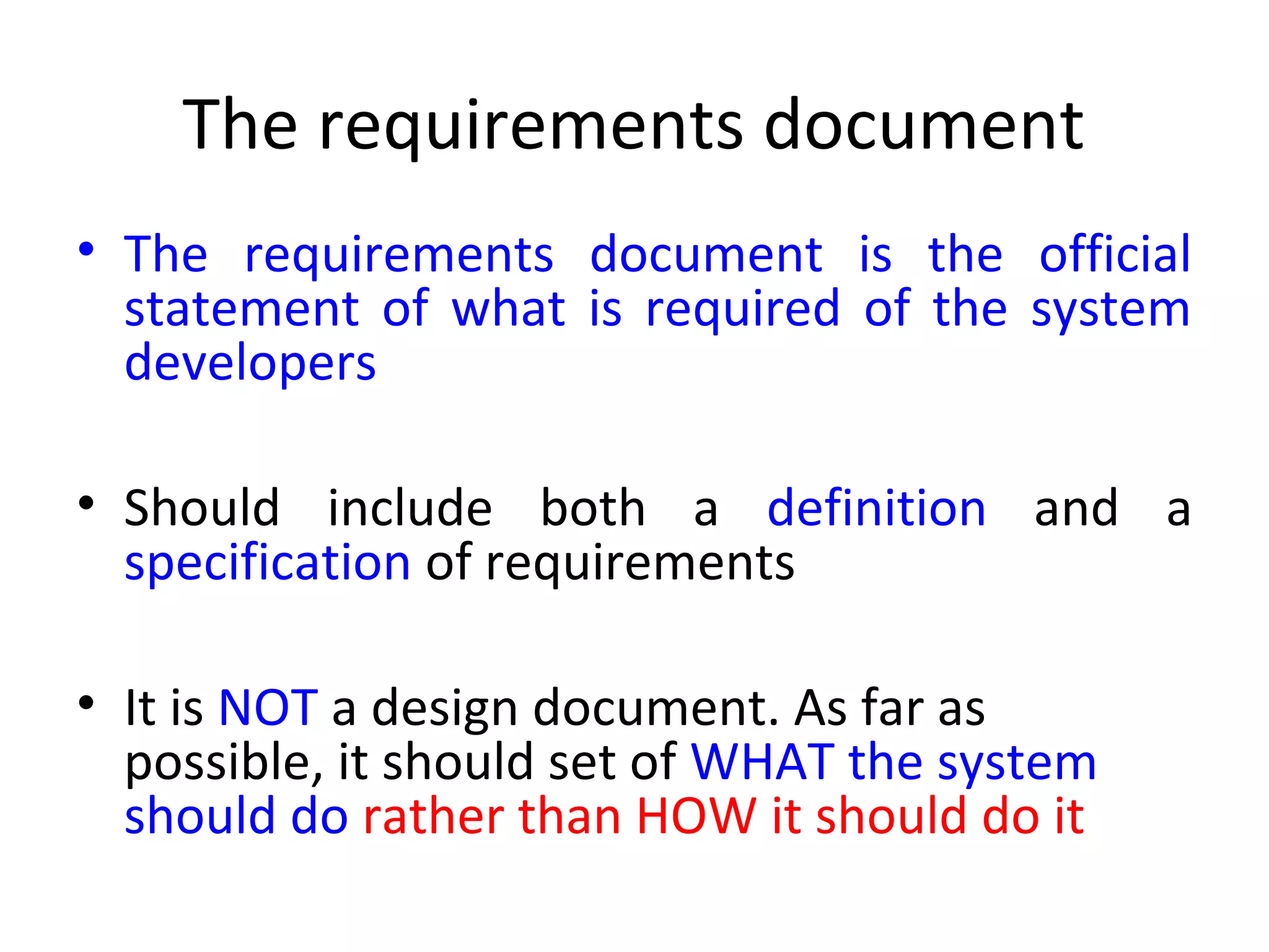 The requirements document
• The requirements document is the official
  statement of what is required of the system
  developers

• Should include both a definition and a
  specification of requirements

• It is NOT a design document. As far as
  possible, it should set of WHAT the system
  should do rather than HOW it should do it
 