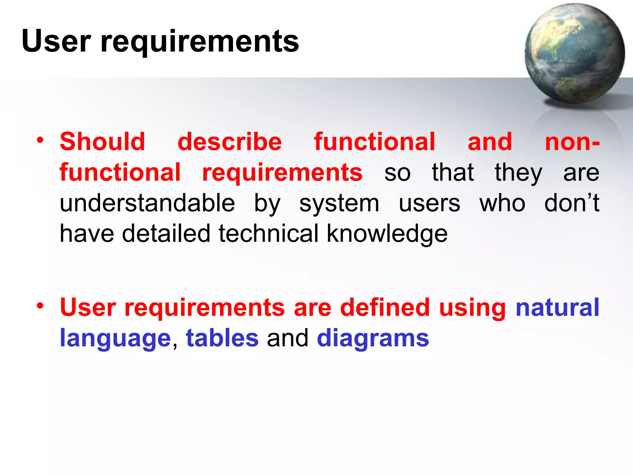 User requirements


• Should describe functional and non-
  functional requirements so that they are
  understandable by system users who don’t
  have detailed technical knowledge

• User requirements are defined using natural
  language, tables and diagrams
 