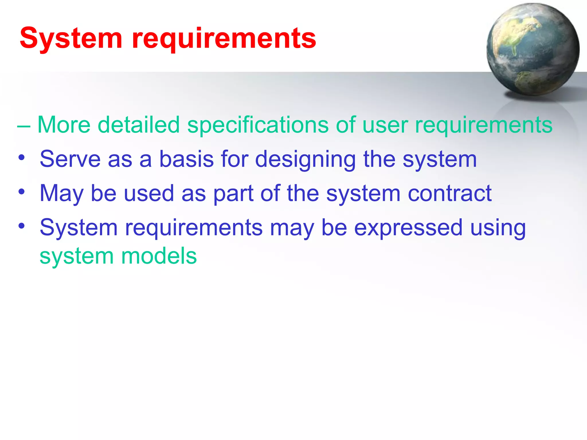 System requirements

– More detailed specifications of user requirements
• Serve as a basis for designing the system
• May be used as part of the system contract
• System requirements may be expressed using
  system models
 