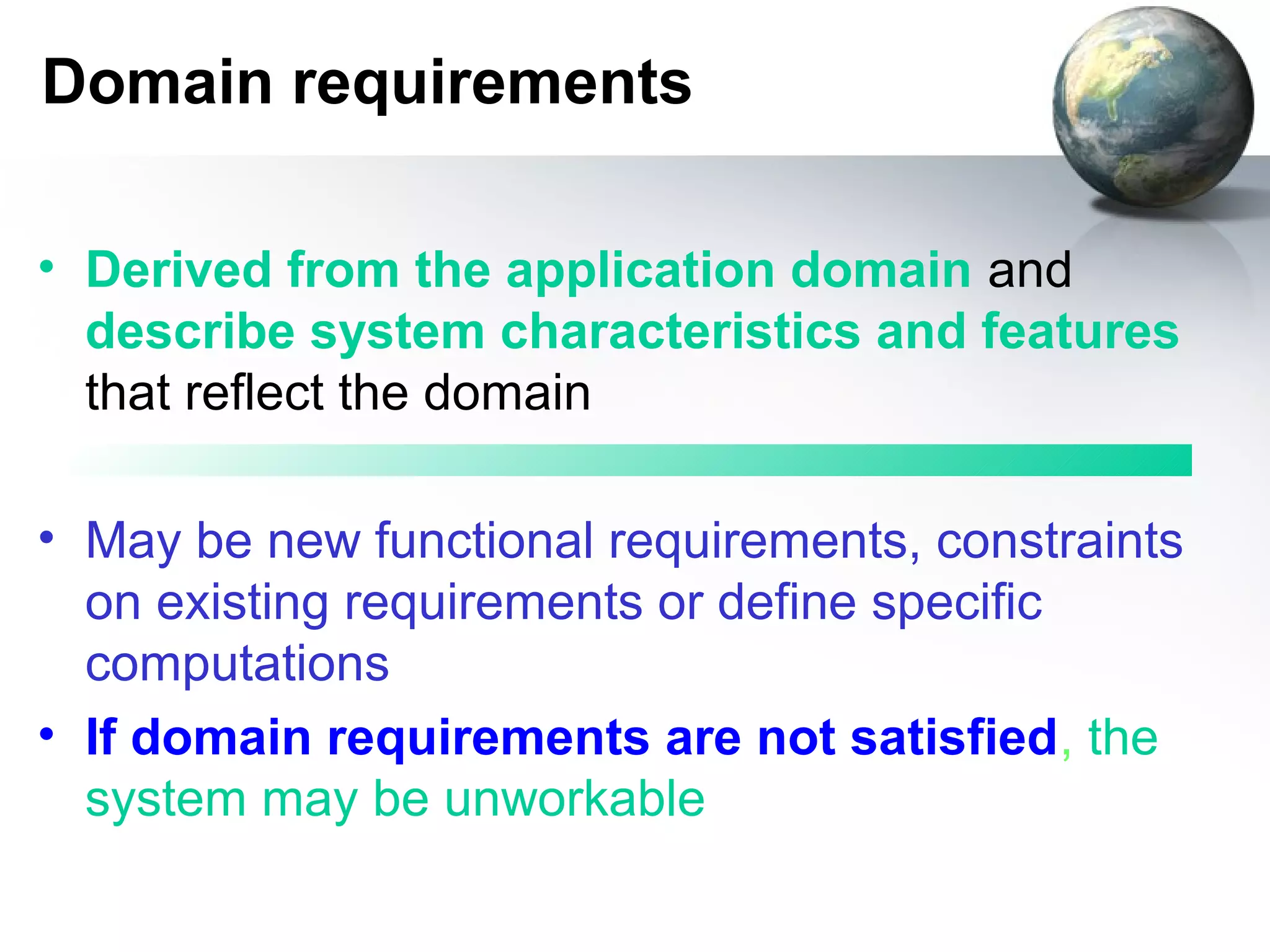 Domain requirements

• Derived from the application domain and
  describe system characteristics and features
  that reflect the domain

• May be new functional requirements, constraints
  on existing requirements or define specific
  computations
• If domain requirements are not satisfied, the
  system may be unworkable
 