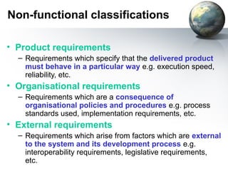 Non-functional classifications

• Product requirements
  – Requirements which specify that the delivered product
    must behave in a particular way e.g. execution speed,
    reliability, etc.
• Organisational requirements
  – Requirements which are a consequence of
    organisational policies and procedures e.g. process
    standards used, implementation requirements, etc.
• External requirements
  – Requirements which arise from factors which are external
    to the system and its development process e.g.
    interoperability requirements, legislative requirements,
    etc.
 