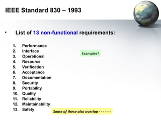 IEEE Standard 830 – 1993


•    List of 13 non-functional requirements:

    1.    Performance
    2.    Interface
                                              Examples?
    3.    Operational
    4.    Resource
    5.    Verification
    6.    Acceptance
    7.    Documentation
    8.    Security
    9.    Portability
    10.   Quality
    11.   Reliability
    12.   Maintainability
    13.   Safety
                            Some of these also overlap - - - - - -
 
