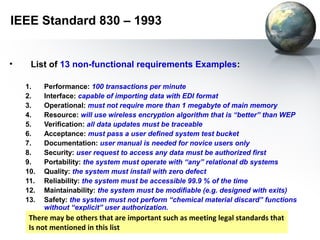 IEEE Standard 830 – 1993


•    List of 13 non-functional requirements Examples:

    1.    Performance: 100 transactions per minute
    2.    Interface: capable of importing data with EDI format
    3.    Operational: must not require more than 1 megabyte of main memory
    4.    Resource: will use wireless encryption algorithm that is “better” than WEP
    5.    Verification: all data updates must be traceable
    6.    Acceptance: must pass a user defined system test bucket
    7.    Documentation: user manual is needed for novice users only
    8.    Security: user request to access any data must be authorized first
    9.    Portability: the system must operate with “any” relational db systems
    10.   Quality: the system must install with zero defect
    11.   Reliability: the system must be accessible 99.9 % of the time
    12.   Maintainability: the system must be modifiable (e.g. designed with exits)
    13.   Safety: the system must not perform “chemical material discard” functions
          without “explicit” user authorization.
     There may be others that are important such as meeting legal standards that
     Is not mentioned in this list
 