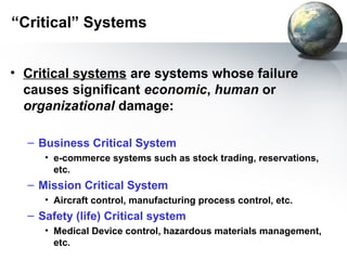 “Critical” Systems


• Critical systems are systems whose failure
  causes significant economic, human or
  organizational damage:

  – Business Critical System
     • e-commerce systems such as stock trading, reservations,
       etc.
  – Mission Critical System
     • Aircraft control, manufacturing process control, etc.
  – Safety (life) Critical system
     • Medical Device control, hazardous materials management,
       etc.
 