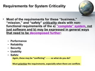 Requirements for System Criticality


• Most of the requirements for these “business,”
  “mission,” and “safety” criticality deals with non-
  functional requirements of the a) “complete” system, not
  just software and b) may be expressed in general ways
  that need to be decomposed further:

   –   Performance
   –   Reliability
   –   Security
   –   Usability
   –   Safety
        Again, these may be “conflicting” - - - - so what do you do?

        Must prioritize the requirements, especially when there are conflicts
 