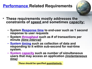 Performance Related Requirements


• These requirements mostly addresses the
  constraints of speed and sometimes capacity:

  – System Response time to end-user such as 1 second
    response to user requests
  – System throughput such as # of transactions per
    minute (time interval)
  – System timing such as collection of data and
    responding to it within sub-second for real-time
    system.
  – System capacity such as number of simultaneous
    users that may access an application (instantaneous
    time)
         These should be specified quantitatively.
 