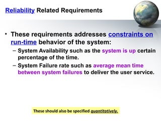 Reliability Related Requirements


• These requirements addresses constraints on
  run-time behavior of the system:
  – System Availability such as the system is up certain
    percentage of the time.
  – System Failure rate such as average mean time
    between system failures to deliver the user service.




         These should also be specified quantitatively.
 