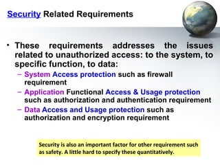 Security Related Requirements


• These requirements addresses the issues
  related to unauthorized access: to the system, to
  specific function, to data:
  – System Access protection such as firewall
    requirement
  – Application Functional Access & Usage protection
    such as authorization and authentication requirement
  – Data Access and Usage protection such as
    authorization and encryption requirement


        Security is also an important factor for other requirement such
        as safety. A little hard to specify these quantitatively.
 