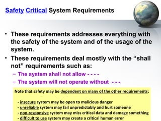 Safety Critical System Requirements


• These requirements addresses everything with
  the safety of the system and of the usage of the
  system.
• These requirements deal mostly with the “shall
  not” requirements such as:
  – The system shall not allow - - - -
  – The system will not operate without - - -
   Note that safety may be dependent on many of the other requirements:

    - insecure system may be open to malicious danger
    - unreliable system may fail unpredictably and hurt someone
    - non-responsive system may miss critical data and damage something
    - difficult to use system may create a critical human error
 