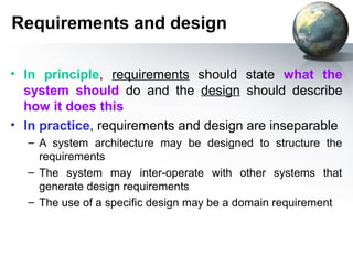 Requirements and design

• In principle, requirements should state what the
  system should do and the design should describe
  how it does this
• In practice, requirements and design are inseparable
  – A system architecture may be designed to structure the
    requirements
  – The system may inter-operate with other systems that
    generate design requirements
  – The use of a specific design may be a domain requirement
 