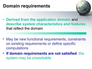 Domain requirements

• Derived from the application domain and
  describe system characteristics and features
  that reflect the domain

• May be new functional requirements, constraints
  on existing requirements or define specific
  computations
• If domain requirements are not satisfied, the
  system may be unworkable
 