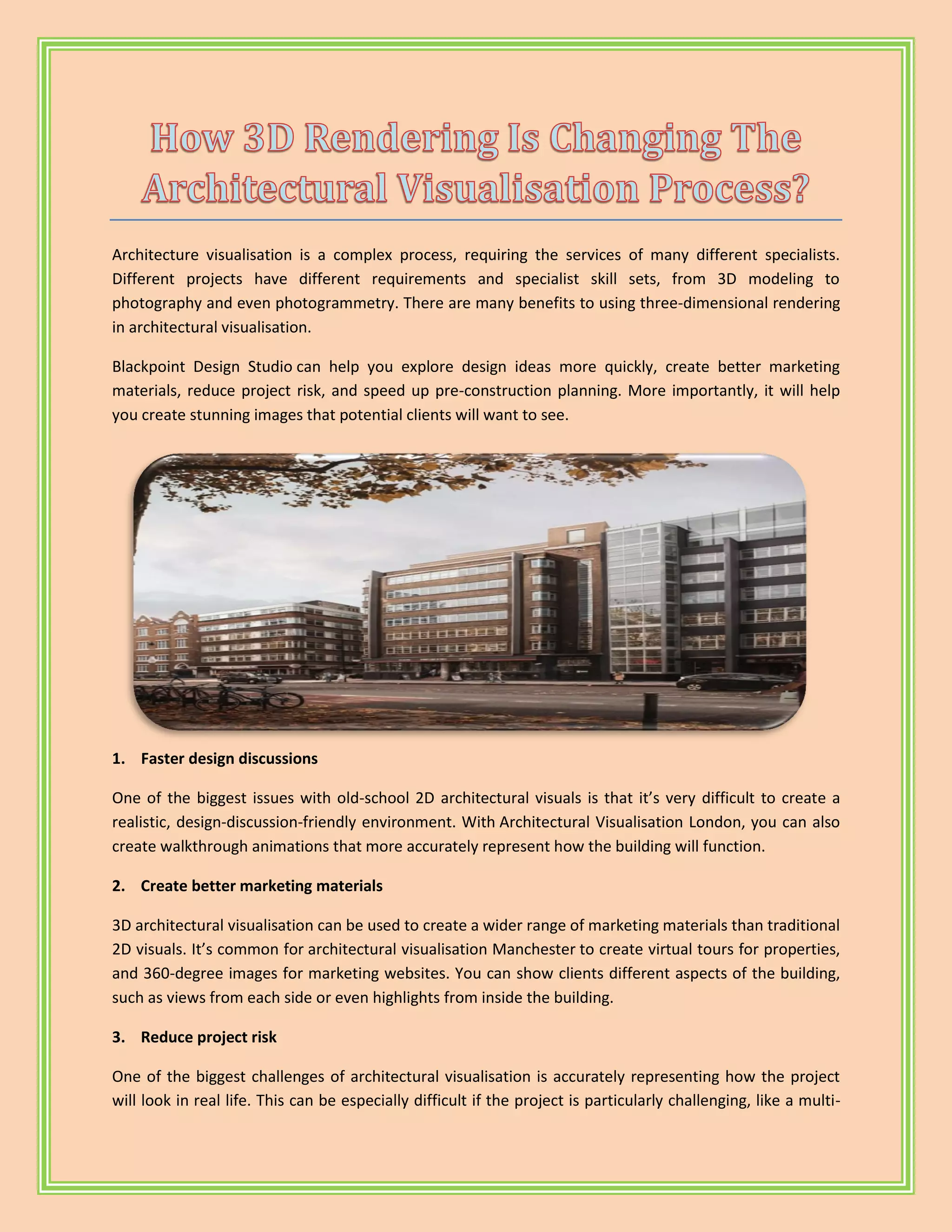 Architecture visualisation is a complex process, requiring the services of many different specialists.
Different projects have different requirements and specialist skill sets, from 3D modeling to
photography and even photogrammetry. There are many benefits to using three-dimensional rendering
in architectural visualisation.
Blackpoint Design Studio can help you explore design ideas more quickly, create better marketing
materials, reduce project risk, and speed up pre-construction planning. More importantly, it will help
you create stunning images that potential clients will want to see.
1. Faster design discussions
One of the biggest issues with old-school 2D architectural visuals is that it’s very difficult to create a
realistic, design-discussion-friendly environment. With Architectural Visualisation London, you can also
create walkthrough animations that more accurately represent how the building will function.
2. Create better marketing materials
3D architectural visualisation can be used to create a wider range of marketing materials than traditional
2D visuals. It’s common for architectural visualisation Manchester to create virtual tours for properties,
and 360-degree images for marketing websites. You can show clients different aspects of the building,
such as views from each side or even highlights from inside the building.
3. Reduce project risk
One of the biggest challenges of architectural visualisation is accurately representing how the project
will look in real life. This can be especially difficult if the project is particularly challenging, like a multi-
 
