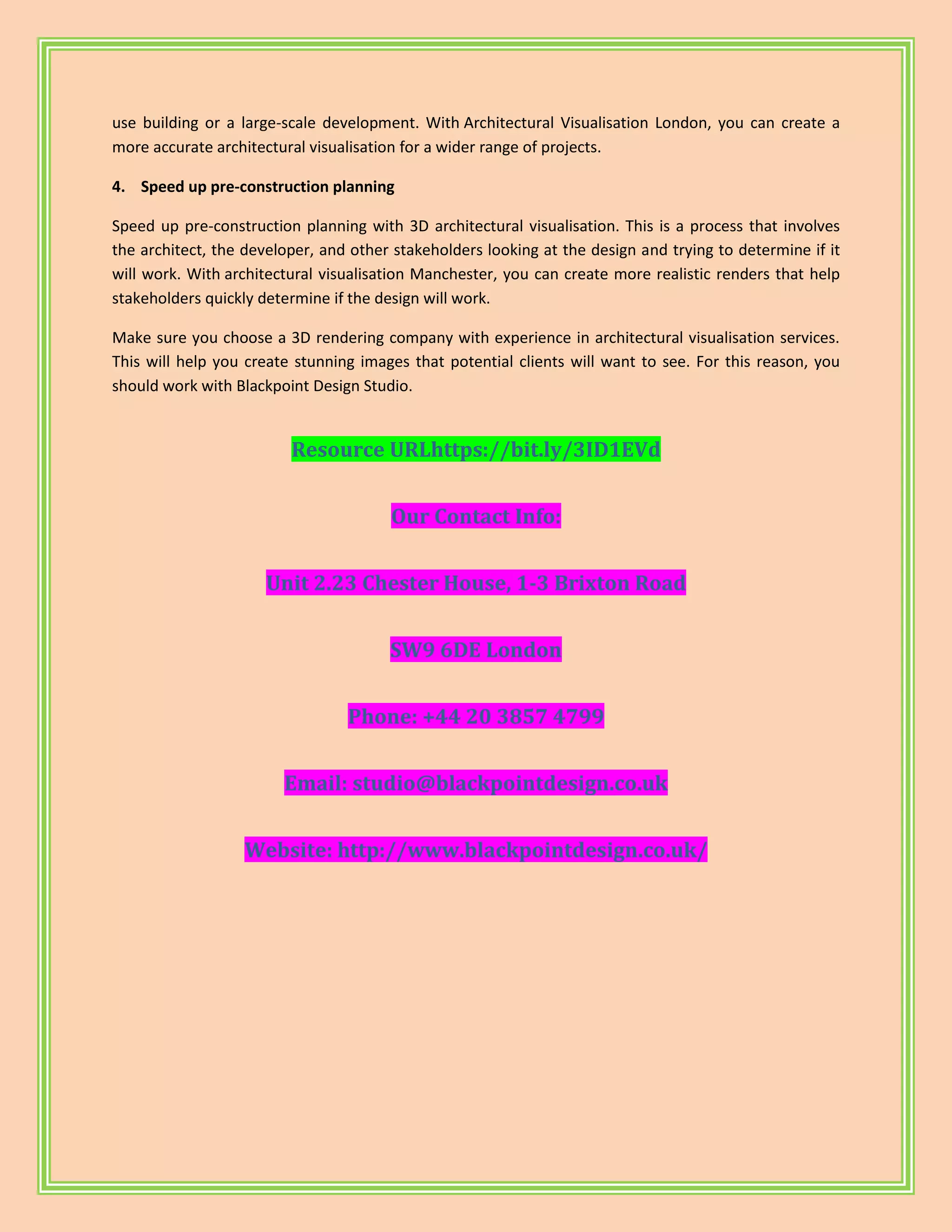 use building or a large-scale development. With Architectural Visualisation London, you can create a
more accurate architectural visualisation for a wider range of projects.
4. Speed up pre-construction planning
Speed up pre-construction planning with 3D architectural visualisation. This is a process that involves
the architect, the developer, and other stakeholders looking at the design and trying to determine if it
will work. With architectural visualisation Manchester, you can create more realistic renders that help
stakeholders quickly determine if the design will work.
Make sure you choose a 3D rendering company with experience in architectural visualisation services.
This will help you create stunning images that potential clients will want to see. For this reason, you
should work with Blackpoint Design Studio.
Resource URLhttps://bit.ly/3ID1EVd
Our Contact Info:
Unit 2.23 Chester House, 1-3 Brixton Road
SW9 6DE London
Phone: +44 20 3857 4799
Email: studio@blackpointdesign.co.uk
Website: http://www.blackpointdesign.co.uk/
 