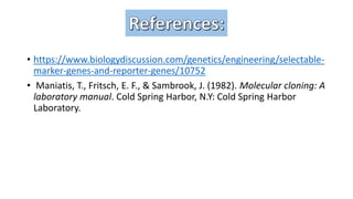 • https://www.biologydiscussion.com/genetics/engineering/selectable-
marker-genes-and-reporter-genes/10752
• Maniatis, T., Fritsch, E. F., & Sambrook, J. (1982). Molecular cloning: A
laboratory manual. Cold Spring Harbor, N.Y: Cold Spring Harbor
Laboratory.
 