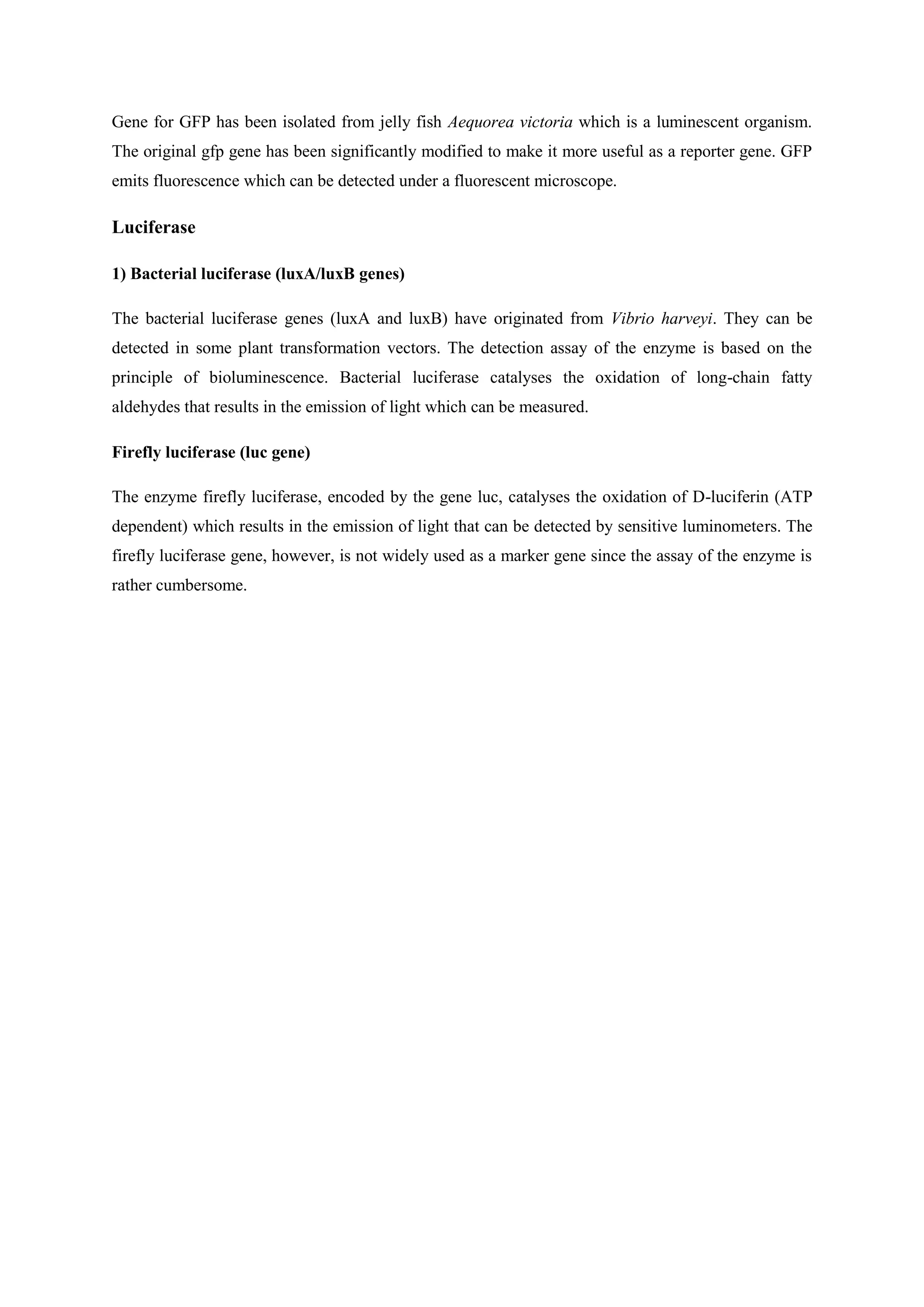 Gene for GFP has been isolated from jelly fish Aequorea victoria which is a luminescent organism.
The original gfp gene has been significantly modified to make it more useful as a reporter gene. GFP
emits fluorescence which can be detected under a fluorescent microscope.
Luciferase
1) Bacterial luciferase (luxA/luxB genes)
The bacterial luciferase genes (luxA and luxB) have originated from Vibrio harveyi. They can be
detected in some plant transformation vectors. The detection assay of the enzyme is based on the
principle of bioluminescence. Bacterial luciferase catalyses the oxidation of long-chain fatty
aldehydes that results in the emission of light which can be measured.
Firefly luciferase (luc gene)
The enzyme firefly luciferase, encoded by the gene luc, catalyses the oxidation of D-luciferin (ATP
dependent) which results in the emission of light that can be detected by sensitive luminometers. The
firefly luciferase gene, however, is not widely used as a marker gene since the assay of the enzyme is
rather cumbersome.
 