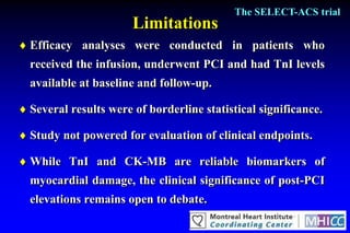 The SELECT-ACS trial
                       Limitations
 Efficacy analyses were conducted in patients who
  received the infusion, underwent PCI and had TnI levels
  available at baseline and follow-up.

 Several results were of borderline statistical significance.

 Study not powered for evaluation of clinical endpoints.

 While TnI and CK-MB are reliable biomarkers of
  myocardial damage, the clinical significance of post-PCI
  elevations remains open to debate.
 