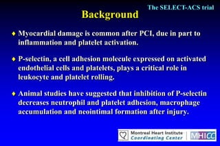 The SELECT-ACS trial
                      Background
 Myocardial damage is common after PCI, due in part to
  inflammation and platelet activation.

 P-selectin, a cell adhesion molecule expressed on activated
  endothelial cells and platelets, plays a critical role in
  leukocyte and platelet rolling.

 Animal studies have suggested that inhibition of P-selectin
  decreases neutrophil and platelet adhesion, macrophage
  accumulation and neointimal formation after injury.
 
