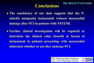 The SELECT-ACS trial
                   Conclusions
 The consistency of our data suggests that the P-
  selectin antagonist inclacumab reduces myocardial
  damage after PCI in patients with NSTEMI.

 Further clinical investigation will be required to
  determine the clinical value (benefit or harm) of
  inclacumab in patients presenting with myocardial
  infarction whether or not they undergo PCI.
 