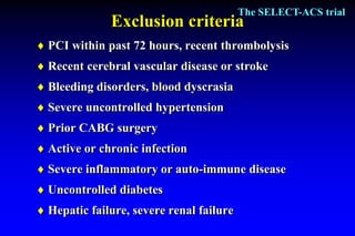 The SELECT-ACS trial
              Exclusion criteria
 PCI within past 72 hours, recent thrombolysis
 Recent cerebral vascular disease or stroke
 Bleeding disorders, blood dyscrasia
 Severe uncontrolled hypertension
 Prior CABG surgery
 Active or chronic infection
 Severe inflammatory or auto-immune disease
 Uncontrolled diabetes
 Hepatic failure, severe renal failure
 