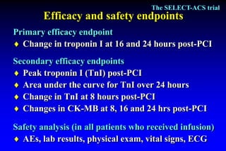 The SELECT-ACS trial
        Efficacy and safety endpoints
Primary efficacy endpoint
 Change in troponin I at 16 and 24 hours post-PCI
Secondary efficacy endpoints
 Peak troponin I (TnI) post-PCI
 Area under the curve for TnI over 24 hours
 Change in TnI at 8 hours post-PCI
 Changes in CK-MB at 8, 16 and 24 hrs post-PCI

Safety analysis (in all patients who received infusion)
 AEs, lab results, physical exam, vital signs, ECG
 
