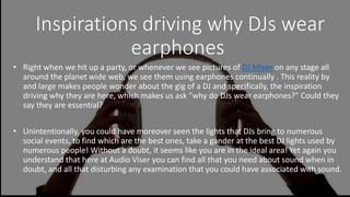 Inspirations driving why DJs wear
earphones
• Right when we hit up a party, or whenever we see pictures of DJ Mixer on any stage all
around the planet wide web, we see them using earphones continually . This reality by
and large makes people wonder about the gig of a DJ and specifically, the inspiration
driving why they are here, which makes us ask "why do DJs wear earphones?" Could they
say they are essential?
• Unintentionally, you could have moreover seen the lights that DJs bring to numerous
social events, to find which are the best ones, take a gander at the best DJ lights used by
numerous people! Without a doubt, it seems like you are in the ideal area! Yet again you
understand that here at Audio Viser you can find all that you need about sound when in
doubt, and all that disturbing any examination that you could have associated with sound.
 