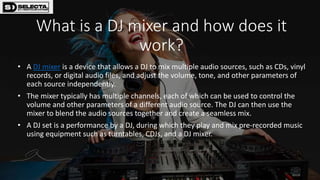 What is a DJ mixer and how does it
work?
• A DJ mixer is a device that allows a DJ to mix multiple audio sources, such as CDs, vinyl
records, or digital audio files, and adjust the volume, tone, and other parameters of
each source independently.
• The mixer typically has multiple channels, each of which can be used to control the
volume and other parameters of a different audio source. The DJ can then use the
mixer to blend the audio sources together and create a seamless mix.
• A DJ set is a performance by a DJ, during which they play and mix pre-recorded music
using equipment such as turntables, CDJs, and a DJ mixer.
 