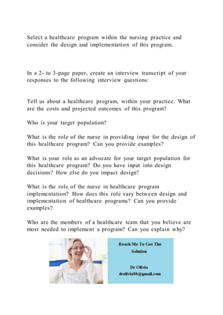 Select a healthcare program within the nursing practice and
consider the design and implementation of this program.
In a 2- to 3-page paper, create an interview transcript of your
responses to the following interview questions:
Tell us about a healthcare program, within your practice. What
are the costs and projected outcomes of this program?
Who is your target population?
What is the role of the nurse in providing input for the design of
this healthcare program? Can you provide examples?
What is your role as an advocate for your target population for
this healthcare program? Do you have input into design
decisions? How else do you impact design?
What is the role of the nurse in healthcare program
implementation? How does this role vary between design and
implementation of healthcare programs? Can you provide
examples?
Who are the members of a healthcare team that you believe are
most needed to implement a program? Can you explain why?
 
