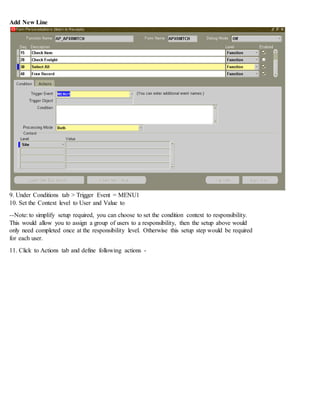 Add New Line
9. Under Conditions tab > Trigger Event = MENU1
10. Set the Context level to User and Value to
--Note: to simplify setup required, you can choose to set the condition context to responsibility.
This would allow you to assign a group of users to a responsibility, then the setup above would
only need completed once at the responsibility level. Otherwise this setup step would be required
for each user.
11. Click to Actions tab and define following actions -
 
