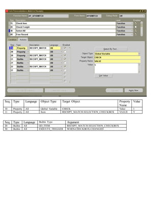 Seq. Type Language Object Type Target Object Property
Name
Value
10 Property All Global Variable CHECK Value 1
11 Property All Item RECEIPT_MATCH.SELECTION_CHECKBOX VALUE Y
Seq. Type Language Builtin Type Argument
20 Builtin All GO_ITEM RECEIPT_MATCH.SELECTION_CHECKBOX
30 Builtin All EXECUTE_TRIGGER WHEN-CHECKBOX-CHANGED
 