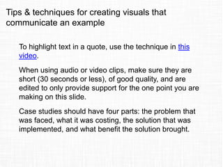 Tips & techniques for creating visuals that
communicate an example
To highlight text in a quote, use the technique in this
video.
When using audio or video clips, make sure they are
short (30 seconds or less), of good quality, and are
edited to only provide support for the one point you are
making on this slide.
Case studies should have four parts: the problem that
was faced, what it was costing, the solution that was
implemented, and what benefit the solution brought.
 