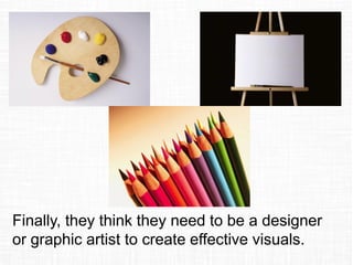 Finally, they think they need to be a designer
or graphic artist to create effective visuals.
 