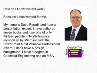 How do I know this will work?
Because it has worked for me.
My name is Dave Paradi, and I am a
presentation expert. I have authored
seven books and I am one of only
thirteen people in North America
recognized by Microsoft with the
PowerPoint Most Valuable Professional
Award. I don’t have a design
background. I have a degree in
Chemical Engineering and an MBA.
 