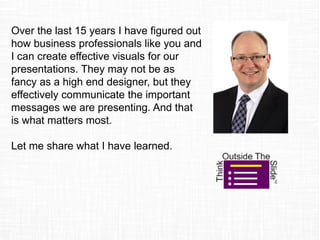 Over the last 15 years I have figured out
how business professionals like you and
I can create effective visuals for our
presentations. They may not be as
fancy as a high end designer, but they
effectively communicate the important
messages we are presenting. And that
is what matters most.
Let me share what I have learned.
 