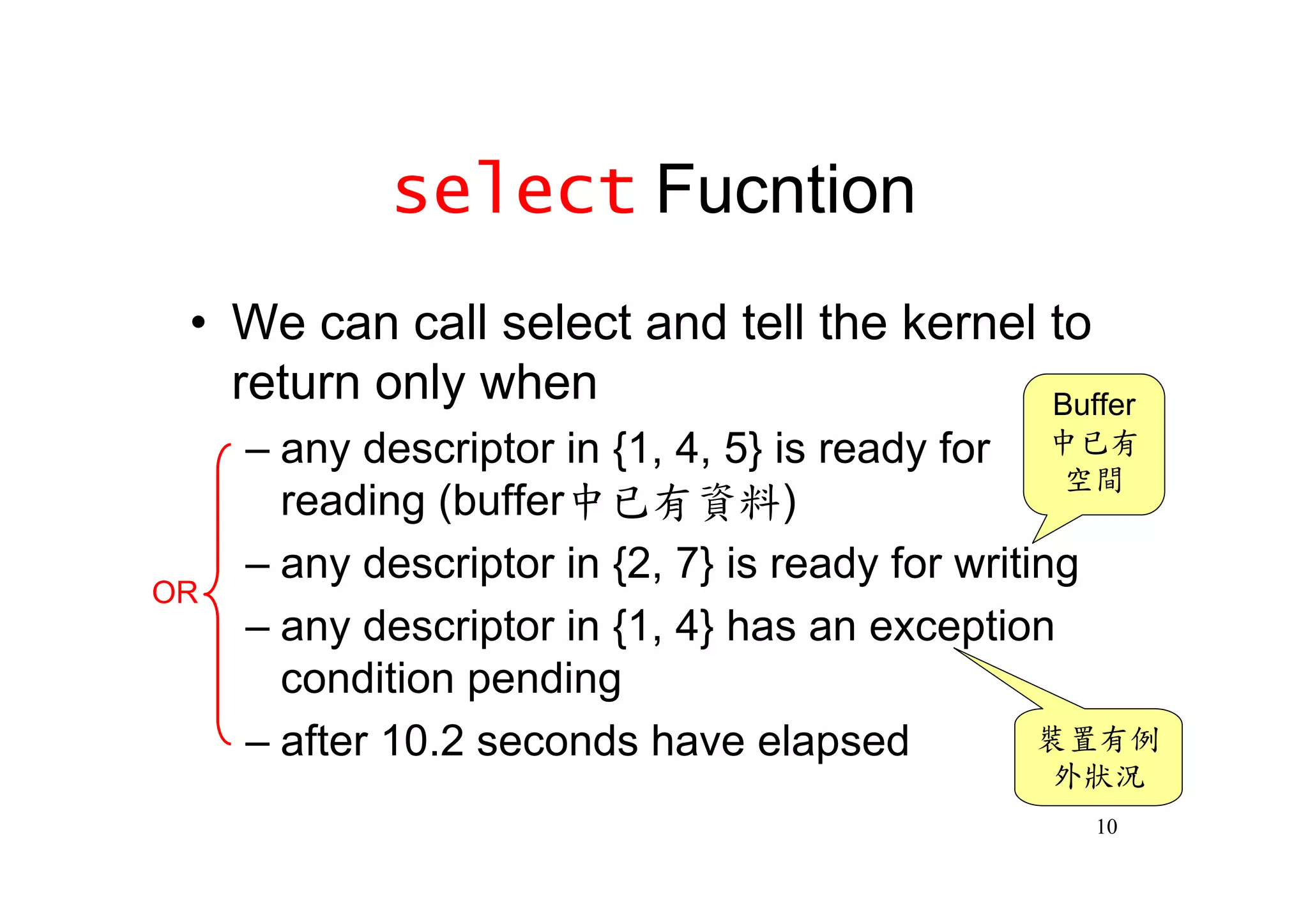 select Fucntion
 •We can call select and tell the kernel to
  return only when                       Buffer
     –any descriptor in {1, 4, 5} is ready for 中已有
                                                  空間
      reading (buffer中已有資料)
     –any descriptor in {2, 7} is ready for writing
OR
     –any descriptor in {1, 4} has an exception
      condition pending
     –after 10.2 seconds have elapsed            裝置有例
                                               外狀況
                                                 10
 