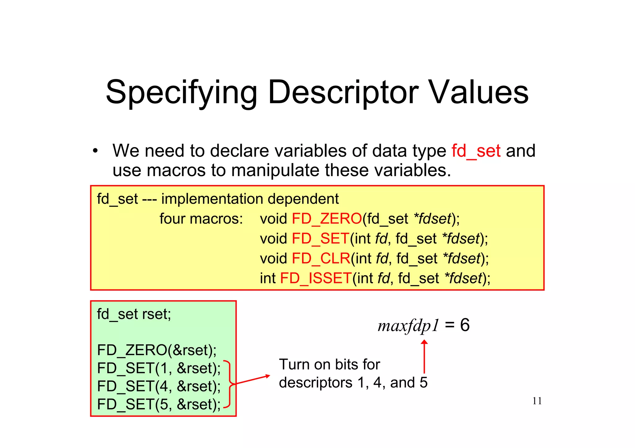 Specifying Descriptor Values
• We need to declare variables of data type fd_set and
  use macros to manipulate these variables.
fd_set --- implementation dependent
           four macros: void FD_ZERO(fd_set *fdset);
                         void FD_SET(int fd, fd_set *fdset);
                         void FD_CLR(int fd, fd_set *fdset);
                         int FD_ISSET(int fd, fd_set *fdset);

fd_set rset;
                                           maxfdp1 = 6
FD_ZERO(&rset);
FD_SET(1, &rset);           Turn on bits for
FD_SET(4, &rset);           descriptors 1, 4, and 5
FD_SET(5, &rset);                                               11
 