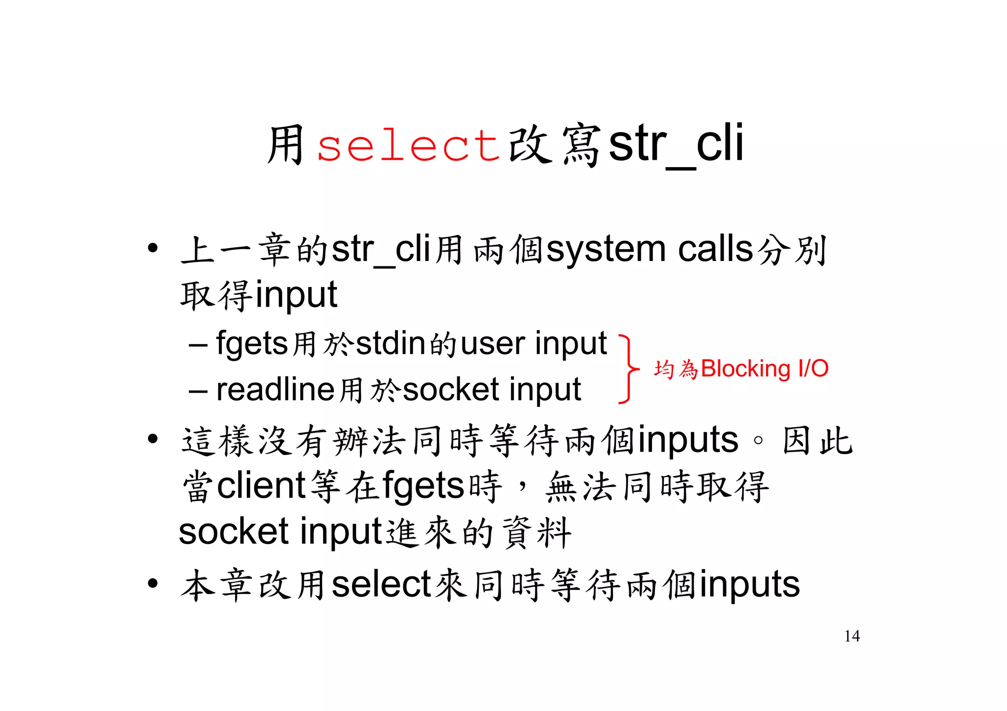 用select改寫str_cli
•上一章的str_cli用兩個system calls分別
 取得input
 –fgets用於stdin的user input
                            均為Blocking I/O
 –readline用於socket input
•這樣沒有辦法同時等待兩個inputs。因此
 當client等在fgets時，無法同時取得
 socket input進來的資料
•本章改用select來同時等待兩個inputs
                                             14
 