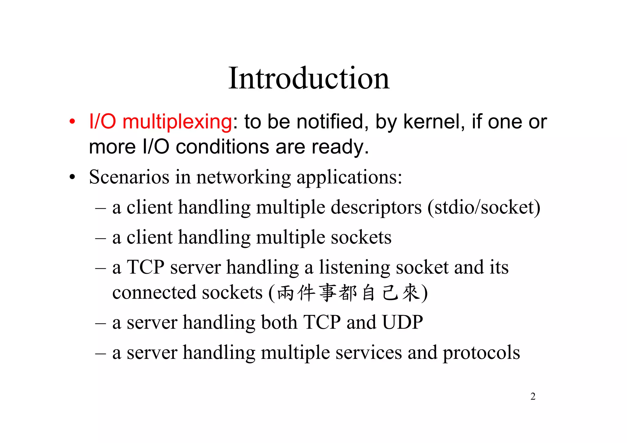 Introduction
•I/O multiplexing: to be notified, by kernel, if one or
 more I/O conditions are ready.
•Scenarios in networking applications:
  –a client handling multiple descriptors (stdio/socket)
  –a client handling multiple sockets
  –a TCP server handling a listening socket and its
    connected sockets (兩件事都自己來)
  –a server handling both TCP and UDP
  –a server handling multiple services and protocols
                                                      2
 