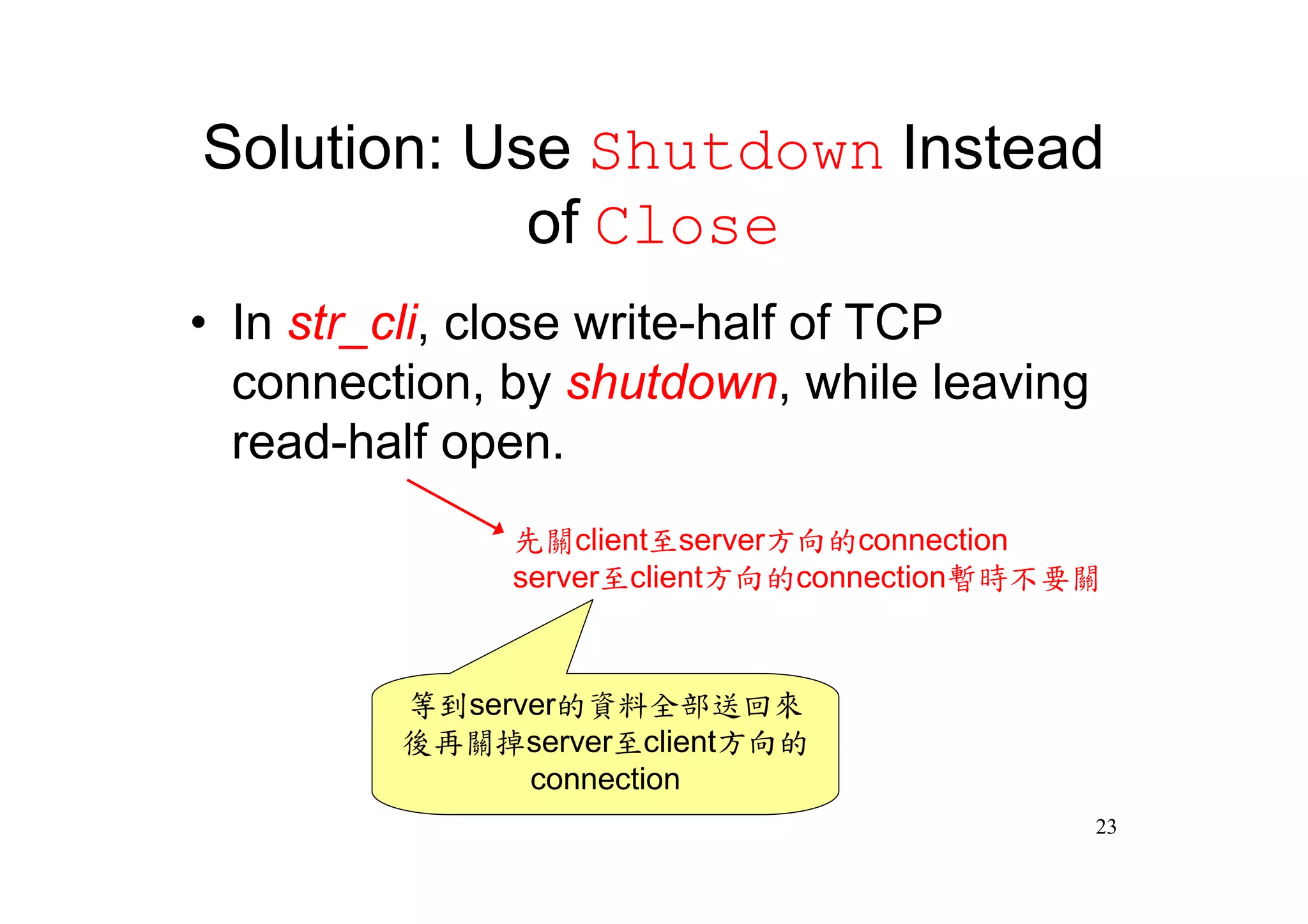 Solution: Use Shutdown Instead
            of Close
•In str_cli, close write-half of TCP
 connection, by shutdown, while leaving
 read-half open.
              先關client至server方向的connection
              server至client方向的connection暫時不要關



         等到server的資料全部送回來
         後再關掉server至client方向的
               connection
                                            23
 
