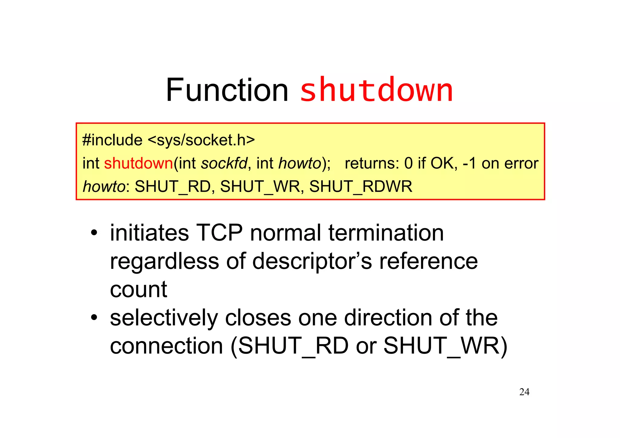 Function shutdown
#include <sys/socket.h>
int shutdown(int sockfd, int howto); returns: 0 if OK, -1 on error
howto: SHUT_RD, SHUT_WR, SHUT_RDWR


 •initiates TCP normal termination
  regardless of descriptor’reference
                           s
  count
 •selectively closes one direction of the
  connection (SHUT_RD or SHUT_WR)
                                                               24
 