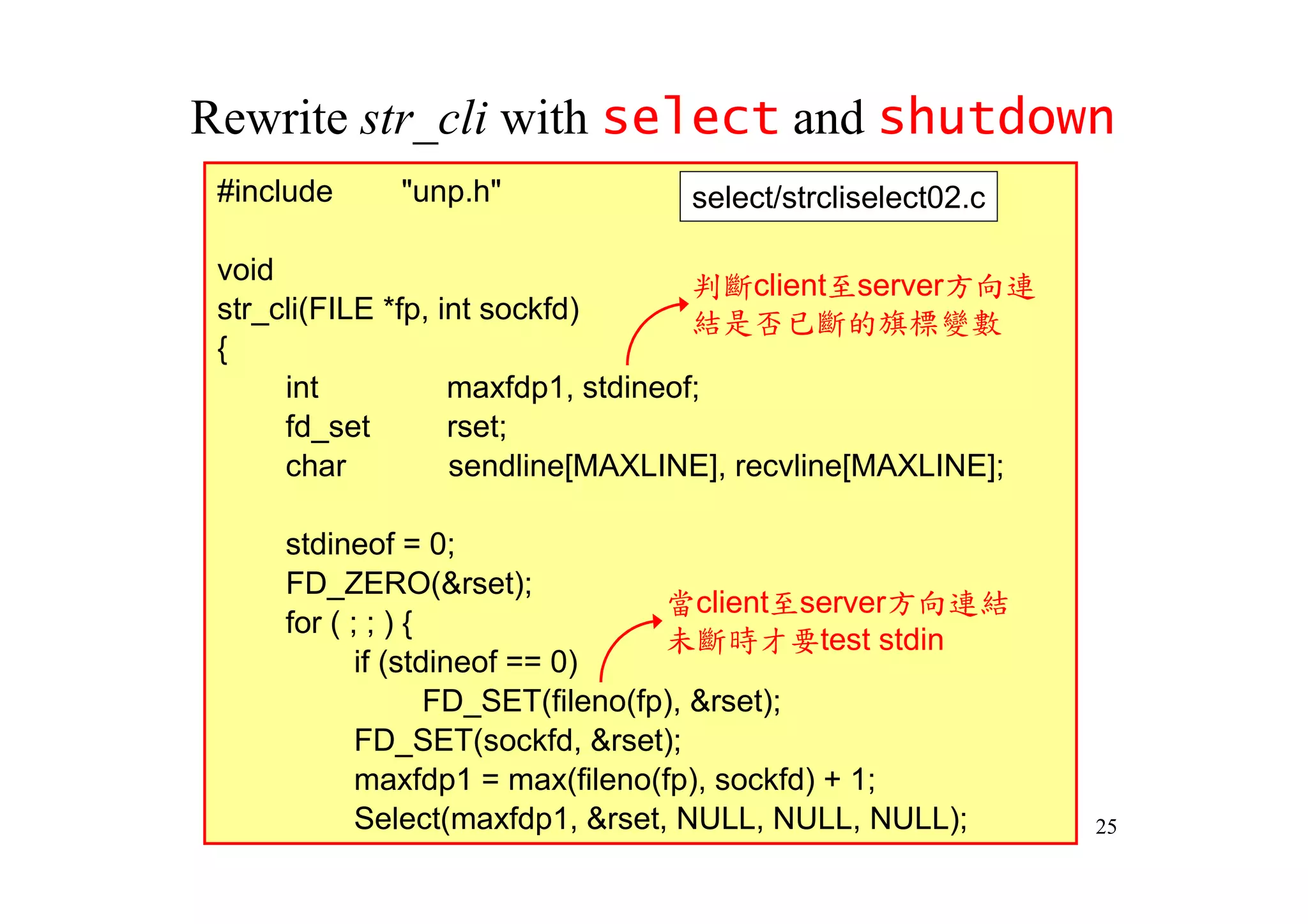 Rewrite str_cli with select and shutdown
 #include    "unp.h"             select/strcliselect02.c

 void                                判斷client至server方向連
 str_cli(FILE *fp, int sockfd)       結是否已斷的旗標變數
 {
      int           maxfdp1, stdineof;
      fd_set        rset;
      char          sendline[MAXLINE], recvline[MAXLINE];

     stdineof = 0;
     FD_ZERO(&rset);
                                   當client至server方向連結
     for ( ; ; ) {
                                   未斷時才要test stdin
            if (stdineof == 0)
                   FD_SET(fileno(fp), &rset);
            FD_SET(sockfd, &rset);
            maxfdp1 = max(fileno(fp), sockfd) + 1;
            Select(maxfdp1, &rset, NULL, NULL, NULL);       25
 