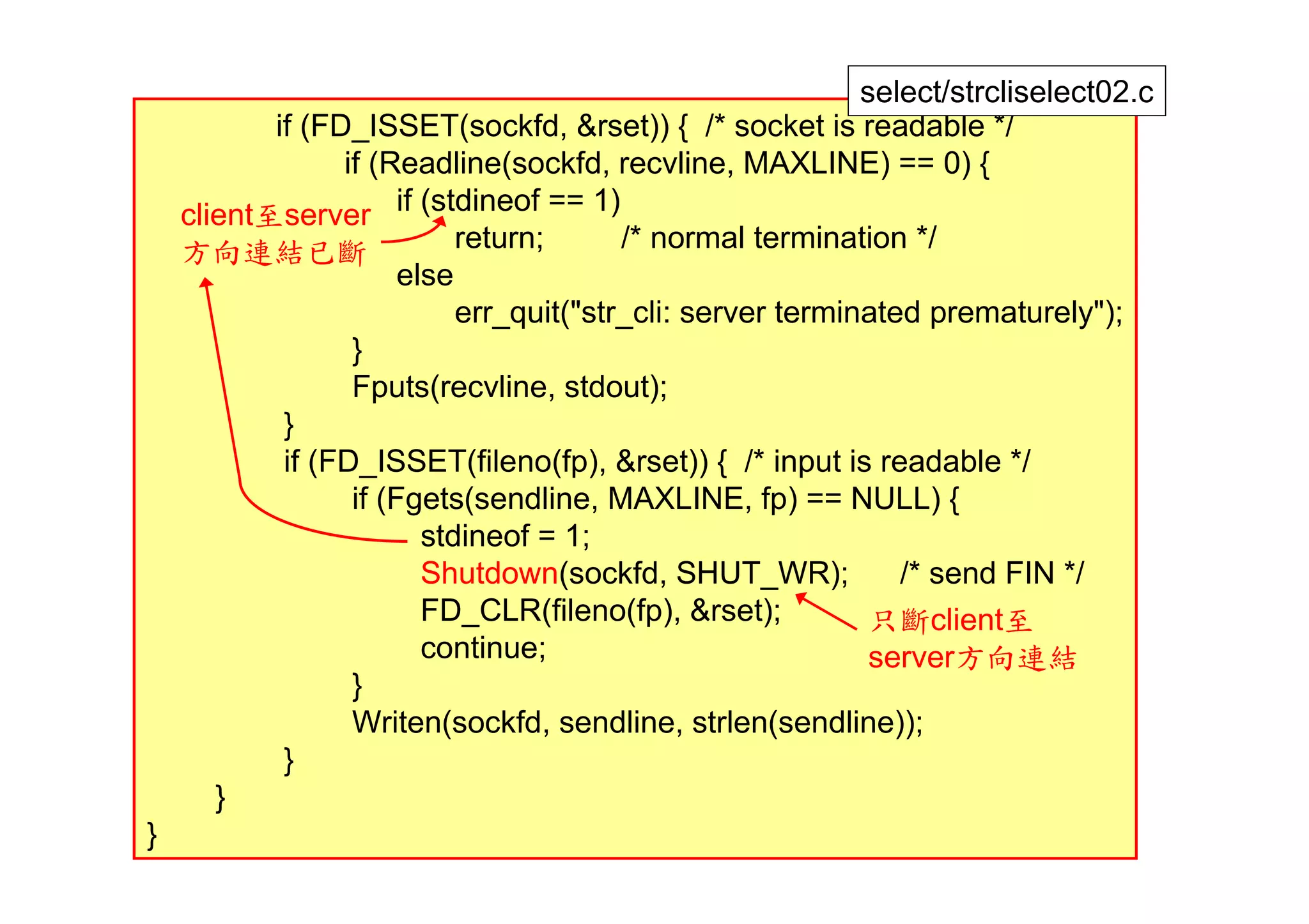 select/strcliselect02.c
           if (FD_ISSET(sockfd, &rset)) { /* socket is readable */
                 if (Readline(sockfd, recvline, MAXLINE) == 0) {
    client至server if (stdineof == 1)
    方向連結已斷                  return;      /* normal termination */
                       else
                            err_quit("str_cli: server terminated prematurely");
                  }
                  Fputs(recvline, stdout);
            }
            if (FD_ISSET(fileno(fp), &rset)) { /* input is readable */
                  if (Fgets(sendline, MAXLINE, fp) == NULL) {
                         stdineof = 1;
                         Shutdown(sockfd, SHUT_WR);            /* send FIN */
                         FD_CLR(fileno(fp), &rset);          只斷client至
                         continue;                           server方向連結
                  }
                  Writen(sockfd, sendline, strlen(sendline));
            }
       }
}                                                                             26
 