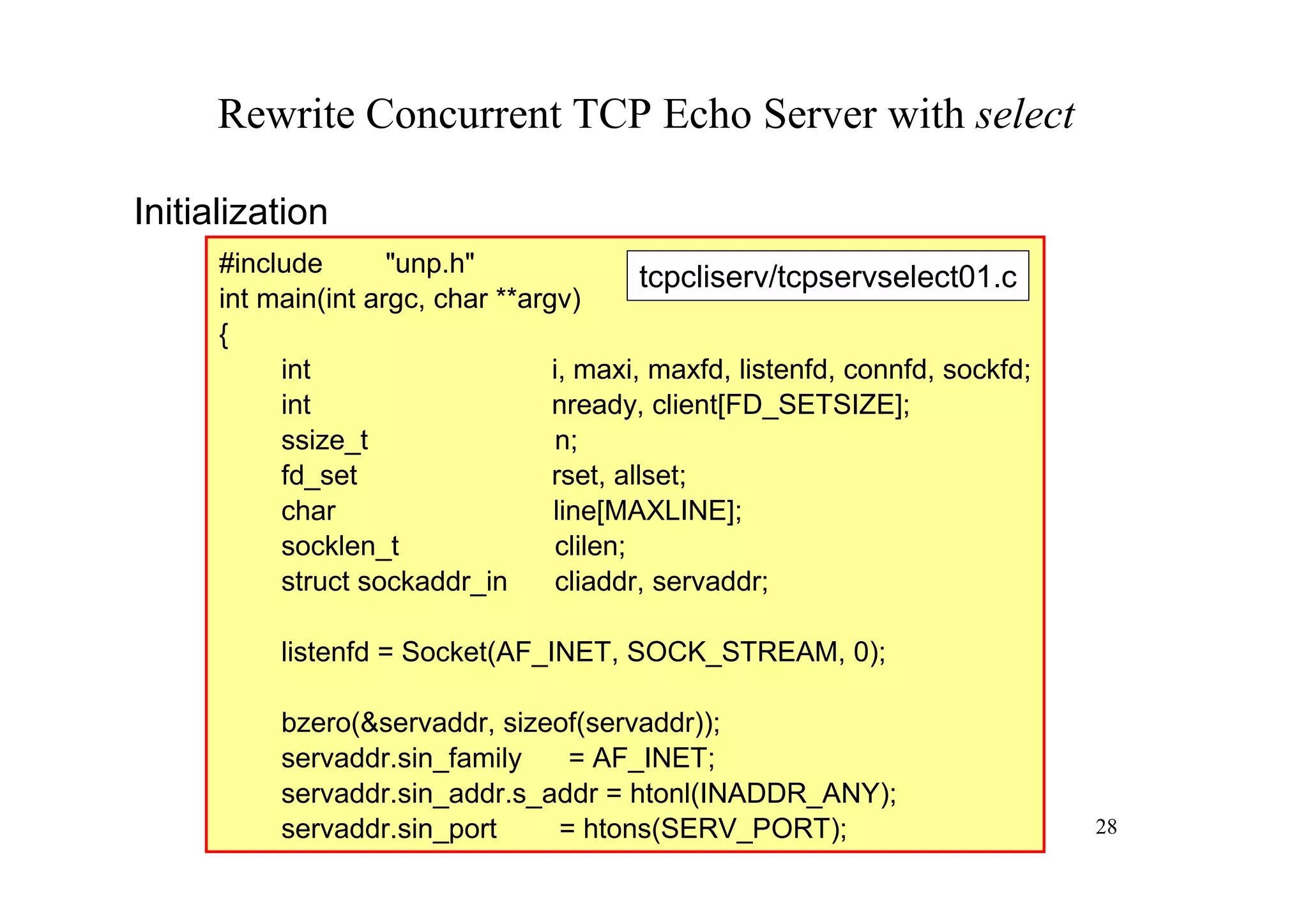 Rewrite Concurrent TCP Echo Server with select

Initialization
      #include       "unp.h"
                                            tcpcliserv/tcpservselect01.c
      int main(int argc, char **argv)
      {
           int                     i, maxi, maxfd, listenfd, connfd, sockfd;
           int                     nready, client[FD_SETSIZE];
           ssize_t                 n;
           fd_set                  rset, allset;
           char                    line[MAXLINE];
           socklen_t               clilen;
           struct sockaddr_in      cliaddr, servaddr;

           listenfd = Socket(AF_INET, SOCK_STREAM, 0);

           bzero(&servaddr, sizeof(servaddr));
           servaddr.sin_family   = AF_INET;
           servaddr.sin_addr.s_addr = htonl(INADDR_ANY);
           servaddr.sin_port    = htons(SERV_PORT);                            28
 